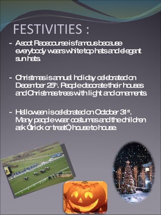 FESTIVITIES : -  Ascot Racecourse is famous because everybody wears white top hats and elegant sun hats. -  Christmas is annual holiday celebrated on December 25 th . People decorate their houses and Christmas trees with light and ornaments. -  Halloween is celebrated on October 31 st . Many people wear costumes and the children ask “trick or treat”, house to house. 