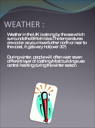 WEATHER : Weather in the UK is strong by the sea which surrounds the British Isles.The temperatures are cooler as you move further north or near to the coast, it gets very hot(over 30º) During winter, people will often wear seven different layer of loathing.Most buildings use central hearting during the winter season  