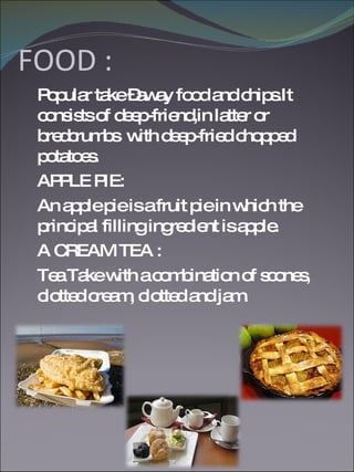 FOOD : Popular take –away food and chips.It consists of deep-friend,in latter or bredcrumbs  with deep-fried chopped potatoes. APPLE PIE: An apple pie is a fruit pie in which the principal filling ingredient is apple.  A CREAM TEA : Tea Take with a combination of scones, clotted cream, clotted and jam. 