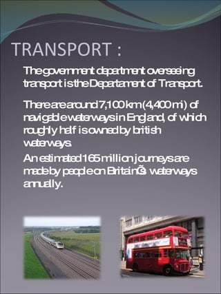 TRANSPORT : The government department overseeing transport is the Departament of Transport. There are around 7,100 km (4,400 mi) of navigable waterways in England, of which roughly half is owned by british waterways.  An estimated 165 million journeys are made by people on Britain’s  waterways annually. 