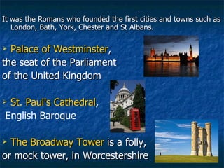 It was the Romans who founded the first cities and towns such as London, Bath, York, Chester and St Albans. Palace of Westminster ,  the seat of the Parliament  of the United Kingdom St. Paul's Cathedral , English Baroque The Broadway Tower  is a folly, or mock tower, in Worcestershire 