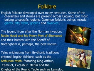 Folklore English folklore developed over many centuries. Some of the characters and stories are present across England, but most belong to specific regions. Common folkloric beings include  giants ,  elfs ,  trolls ,  goblins  and  dwarves .  The legend from after the Norman invasion:  Robin Hood and his Merry Men of Sherwood   and their battles with the Sheriff of  Nottingham is, perhaps, the best known. Tales originating from Brythonic traditions entered English folklore, such as the  Arthurian myth , featuring King Arthur, Camelot, Excalibur, Merlin and the  Knights of the Round Table such as Lancelot. 