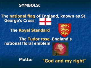 SYMBOLS: The  national flag  of England, known as St. George's Cross   The  Royal Standard The  Tudor rose , England's national floral emblem   Motto: "God and my right"   