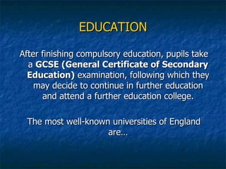 EDUCATION After finishing compulsory education, pupils take a  GCSE (General Certificate of Secondary Education)  examination, following which they may decide to continue in further education and attend a further education college. The most well-known universities of England are… 