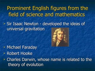Prominent English figures from the field of science and mathematics   Sir Isaac Newton - developed the ideas of universal gravitation Michael Faraday Robert Hooke Charles Darwin, whose name is related to the  theory of evolution 