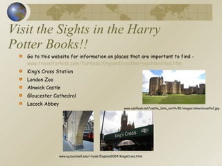 Visit the Sights in the Harry Potter Books!! Go to this website for information on places that are important to find -  www.travelforkids.com/Funtodo/England/visitharrypottersites.htm King’s Cross Station London Zoo Alnwick Castle Gloucester Cathedral Lacock Abbey www.eg.bucknell.edu/~hyde/England2004/KingsCross.html www.castleuk.net/castle_lists_north/81/images/alnwickcastle1.jpg 