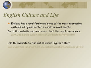 English Culture and Life England has a royal family and some of the most interesting customs in England center around the royal events. Go to this website and read more about the royal ceremonies.  www.woodlands-junior.kent.sch.uk/customs/royal.html Use this website to find out all about English culture. www.woodlands-junior.kent.sch.uk/customs/questions/index/dailylife.htm#fam 