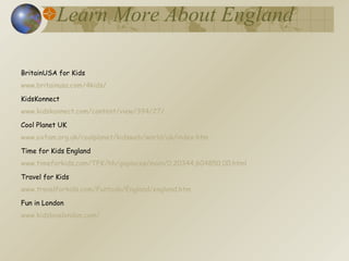 Learn More About England BritainUSA for Kids www.britainusa.com/4kids/ KidsKonnect www.kidskonnect.com/content/view/394/27/ Cool Planet UK www.oxfam.org.uk/coolplanet/kidsweb/world/uk/index.htm Time for Kids England www.timeforkids.com/TFK/hh/goplaces/main/0,20344,604850,00.html Travel for Kids www.travelforkids.com/Funtodo/England/england.htm Fun in London www.kidslovelondon.com/ 