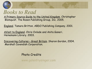 Books to Read Photo Credits www.galenfrysinger.com A Primary Source Guide to the United Kingdom . Christopher Blomquist. The Rosen Publishing Group, Inc. 2005. England . Tamara Britton. ABDO Publishing Company. 2001.  AVisit to England . Chris Oxlade and Anita Ganeri.  Heinemann Library. 2003.  Discovering Cultures – Great Britain . Sharon Gordon, 2004. Marshall Cavendish Corporation.  