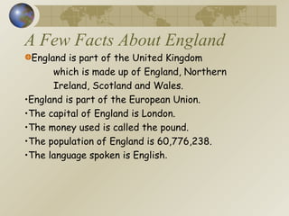 A Few Facts About England England is part of the United Kingdom  which is made up of England, Northern  Ireland, Scotland and Wales. England is part of the European Union. The capital of England is London. The money used is called the pound. The population of England is 60,776,238. The language spoken is English . 
