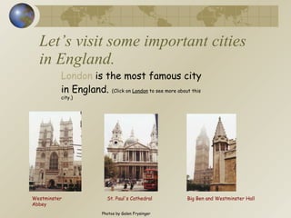 Let’s visit some important cities in England. London  is the most famous city in England.  (Click on  London  to see more about this city.) St. Paul's Cathedral Big Ben and Westminster Hall Westminster Abbey Photos by Galen Frysinger 