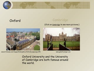 Oxford Cambridge Oxford University and the University of Cambridge are both famous around  the world. (Click on  Cambridge  to see more pictures.) www.britainusa.com/images/Kids/gallery/OxfordLcopyLarge.JPG www.galenfrysinger.com 