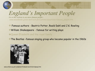 England’s Important People Go to this website to see more famous people -   www.woodlands-junior.kent.sch.uk/customs/questions/famous_people.htm Famous authors - Beatrix Potter, Roald Dahl and J.K. Rowling William Shakespeare - famous for writing plays Queen Elizabeth and the royal family The Beatles -famous singing group who became popular in the 1960s www.oxfam.org.uk/coolplanet/kidsweb/world/uk/ukpeop.htm 