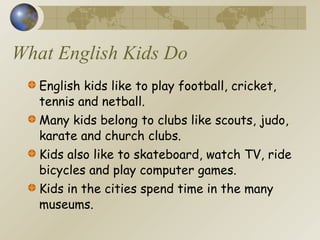What English Kids Do English kids like to play football, cricket, tennis and netball. Many kids belong to clubs like scouts, judo, karate and church clubs. Kids also like to skateboard, watch TV, ride bicycles and play computer games.  Kids in the cities spend time in the many museums. 