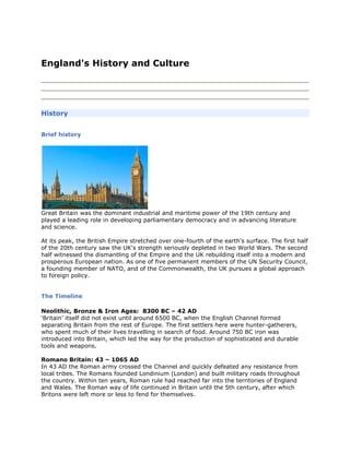 Top of Form<br />England's History and Culture <br />Skip to content <br />Skip to search <br />Skip to navigation <br />Skip to footer <br />Accessibility statement <br />back to top <br />You are here: <br />Home<br />About England<br />England's History<br />England's History and Culture<br />back to top <br />History<br />Brief history<br />Great Britain was the dominant industrial and maritime power of the 19th century and played a leading role in developing parliamentary democracy and in advancing literature and science.  At its peak, the British Empire stretched over one-fourth of the earth's surface. The first half of the 20th century saw the UK's strength seriously depleted in two World Wars. The second half witnessed the dismantling of the Empire and the UK rebuilding itself into a modern and prosperous European nation. As one of five permanent members of the UN Security Council, a founding member of NATO, and of the Commonwealth, the UK pursues a global approach to foreign policy.  <br />The Timeline<br />Neolithic, Bronze & Iron Ages:  8300 BC – 42 AD‘Britain’ itself did not exist until around 6500 BC, when the English Channel formed separating Britain from the rest of Europe. The first settlers here were hunter-gatherers, who spent much of their lives travelling in search of food. Around 750 BC iron was introduced into Britain, which led the way for the production of sophisticated and durable tools and weapons. Romano Britain: 43 – 1065 ADIn 43 AD the Roman army crossed the Channel and quickly defeated any resistance from local tribes. The Romans founded Londinium (London) and built military roads throughout the country. Within ten years, Roman rule had reached far into the territories of England and Wales. The Roman way of life continued in Britain until the 5th century, after which Britons were left more or less to fend for themselves. Anglo-Normans & Middle Ages: 1066 –1347In 1066 Duke William of Normandy invaded Britain and famously defeated King Harold of England, who legend has it was shot with an arrow through the eye during the Battle of Hastings. William of Normandy went on to rule England and Scotland, radically changing the class system and changing the official language to French. In 1216, Henry III was crowned king, but was unpopular throughout his rule. Late Medieval: 1348 – 1484The bubonic plague – or Black Death – reached England in 1348 and quickly spread to Wales and Scotland, killing up to a third of the population by the end of 1350. The plague persistently re-emerged until the 17th century, severely affecting the country's economic balance. In order to combat the devastating effects of the plague, the ruling classes attempted to restore economic stability through parliamentary legislation. Tudors Stuarts: 1485 – 1713 In 1485, Henry Tudor invaded England and defeated Richard III to assume sovereignty. He went on to marry Elizabeth of York – daughter of Edward IV. In 1603 Elizabeth I – the Virgin Queen – died. With Elizabeth leaving no successor, James VI, King of Scots (son of Mary, Queen of Scots), succeeded as James I, King of England, effectively making him the first King of Great Britain.  Georgians: 1714 - 1836After the death of Queen Anne, George I became king, whose reign saw the development of the function of prime minister. Although the term ‘prime minister’ was not used at the time, Sir Robert Walpole assumed the role typical of a prime minister thanks to his successes in developing economic growth for the country.  Victorians: 1837 - 1900 Victoria – the longest reigning British monarch – became Queen in 1837, aged just eighteen. During her reign, she introduced a number of constitutional changes and the spirit of these changes led to the publishing of the people's charter, which laid out six demands including universal manhood suffrage and annual parliamentary elections. The charter was continually rejected in parliament, but today five out of the six original demands are firm parts of the British constitution.  Early 20th Century: 1901 - 1944  The early twentieth century saw advances in science  and technology that were unimaginable in previous eras. Among the ground-breaking achievements of this period were: the invention of the television by the EMI-Marconi Corporation; and subsequent founding of the British Broadcasting Company (BBC); the discovery of penicillin by Alexander Fleming; and insights into the structure of the atom, which led to the development of nuclear weapons and energy. Post World War II: 1945 - 2006In 1945 the Labour Party won their first general election, going on to form the National Health Service, which many regard as Labour’s greatest achievement. Post-war rationing continued, but the era was marked by public enthusiasm and hope for the future. Since then, Britain has faced a number of economic crises, but survives today as one of the world’s leading trade and financial centres, with advanced public services and a thriving economy.<br />.<br />Related Links<br />British History (BBC) (www.bbc.co.uk/history/british/launch_tl_british.shtml)<br />back to top <br />SEARCH <br />Please enter search criteria <br />Navigation<br />Home <br />About us<br />Tourist Information Centres<br />Tourist information finder<br />Our blog<br />About England <br />England's History<br />Practical Information<br />Royal England<br />Destinations <br />Destinations<br />City Guides<br />What to see and do <br />City breaks<br />Attractions and Events<br />Food & drink<br />Rural escapes<br />Heritage & culture<br />Family fun<br />Relaxing breaks<br />Accommodation <br />Accommodation types<br />Accessible accommodation<br />Green accommodation<br />Quality assurance and ratings<br />Travel <br />Travel to England<br />Travel Around England<br />Buy tickets & days out <br />E-newsletter <br />Choose Country/Language <br />Login <br />Register <br />Login and Register <br />Email: * Password: * <br />Forgotten password? <br />Register (New User) <br />Close X <br />Footer Links <br />©2009 VisitBritain<br />| More <br />Bottom of Form<br />