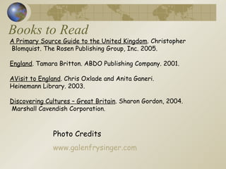 Books to Read Photo Credits www.galenfrysinger.com A Primary Source Guide to the United Kingdom . Christopher Blomquist. The Rosen Publishing Group, Inc. 2005. England . Tamara Britton. ABDO Publishing Company. 2001.  AVisit to England . Chris Oxlade and Anita Ganeri.  Heinemann Library. 2003.  Discovering Cultures – Great Britain . Sharon Gordon, 2004. Marshall Cavendish Corporation.  