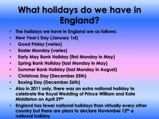 What holidays do we have in England?The holidays we have in England are as follows:New Year's Day (January 1st)  Good Friday (varies)  Easter Monday (varies)  Early May Bank Holiday (first Monday in May)  Spring Bank Holiday (last Monday in May)  Summer Bank Holiday (last Monday in August)  Christmas Day (December 25th)  Boxing Day (December 26th)Also in 2011 only, there was an extra national holiday to celebrate the Royal Wedding of Prince William and Kate Middleton on April 29thEngland has fewer national holidays than virtually every other country but there are plans to declare November 12th a national holiday