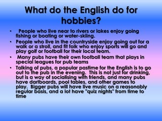 What do the English do for hobbies?  People who live near to rivers or lakes enjoy going fishing or boating or water-skiing.  People who live in the countryside enjoy going out for a walk or a stroll, and fit folk who enjoy sports will go and play golf or football for their local team.  Many pubs have their own football team that plays in special leagues for pub teamsTalking of pubs, a popular pastime for the English is to go out to the pub in the evening.  This is not just for drinking, but is a way of socialising with friends, and many pubs have dartboards, pool tables, and other games to play.  Bigger pubs will have live music on a reasonably regular basis, and a lot have "quiz nights" from time to time
