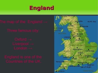 England The map of the  England -> Three famous city: Oxford -> Liverpool -> London -> England is one of the Countries of the UK. 
