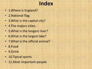 Index
• 1.Where is England?
• 2.National flag
• 3.What is the capital city?
• 4.The majors cities.
• 5.What is the longest river?
• 6.What is the largest lake?
• 7.What is the official animal?
• 8.Food
• 9.Drink
• 10.Tipical sports
• 11.Most important people