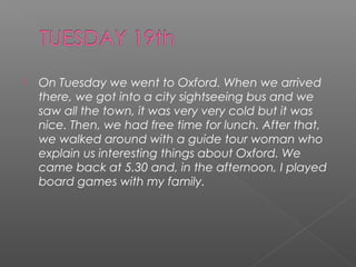 

On Tuesday we went to Oxford. When we arrived
there, we got into a city sightseeing bus and we
saw all the town, it was very very cold but it was
nice. Then, we had free time for lunch. After that,
we walked around with a guide tour woman who
explain us interesting things about Oxford. We
came back at 5.30 and, in the afternoon, I played
board games with my family.

 