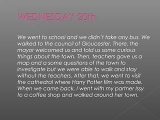 

We went to school and we didn´t take any bus. We
walked to the council of Gloucester. There, the
mayor welcomed us and told us some curious
things about the town. Then, teachers gave us a
map and a some questions of the town to
investigate but we were able to walk and stay
without the teachers. After that, we went to visit
the cathedral where Harry Potter film was made.
When we came back, I went with my partner Issy
to a coffee shop and walked around her town.

 