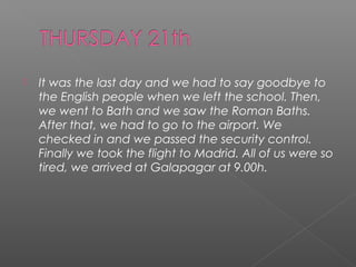 

It was the last day and we had to say goodbye to
the English people when we left the school. Then,
we went to Bath and we saw the Roman Baths.
After that, we had to go to the airport. We
checked in and we passed the security control.
Finally we took the flight to Madrid. All of us were so
tired, we arrived at Galapagar at 9.00h.

 