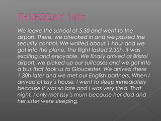 

We leave the school at 5.30 and went to the
airport. There, we checked in and we passed the
security control. We waited about 1 hour and we
got into the plane. The flight lasted 2.30h, it was
exciting and enjoyable. We finally arrived at Bristol
airport, we picked up our suitcases and we got into
a bus that took us to Gloucester. We arrived there
1.30h later and we met our English partners. When I
arrived at Issy´s house, I went to sleep inmediately
because it was so late and I was very tired. That
night, I only met Issy´s mum because her dad and
her sister were sleeping.

 