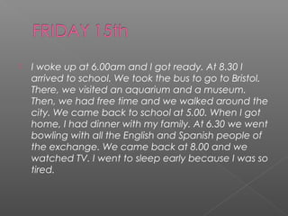 

I woke up at 6.00am and I got ready. At 8.30 I
arrived to school. We took the bus to go to Bristol.
There, we visited an aquarium and a museum.
Then, we had free time and we walked around the
city. We came back to school at 5.00. When I got
home, I had dinner with my family. At 6.30 we went
bowling with all the English and Spanish people of
the exchange. We came back at 8.00 and we
watched TV. I went to sleep early because I was so
tired.

 