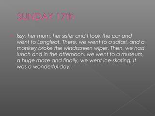 

Issy, her mum, her sister and I took the car and
went to Longleat. There, we went to a safari, and a
monkey broke the windscreen wiper. Then, we had
lunch and in the afternoon, we went to a museum,
a huge maze and finally, we went ice-skating. It
was a wonderful day.

 