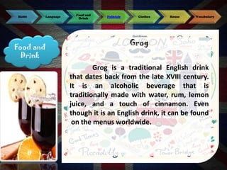Habit

Language

Food and
Drink

Food and
Drink

Folktale

Clothes

House

Vocabulary

Grog
Grog is a traditional English drink
that dates back from the late XVIII century.
It is an alcoholic beverage that is
traditionally made with water, rum, lemon
juice, and a touch of cinnamon. Even
though it is an English drink, it can be found
on the menus worldwide.

 