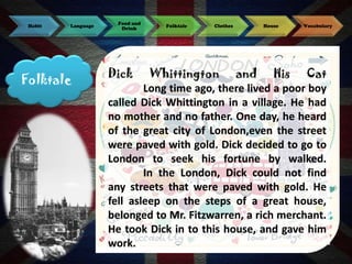 Habit

Language

Folktale

Food and
Drink

Dick

Folktale

Clothes

House

Vocabulary

Whittington and His Cat
Long time ago, there lived a poor boy
called Dick Whittington in a village. He had
no mother and no father. One day, he heard
of the great city of London,even the street
were paved with gold. Dick decided to go to
London to seek his fortune by walked.
In the London, Dick could not find
any streets that were paved with gold. He
fell asleep on the steps of a great house,
belonged to Mr. Fitzwarren, a rich merchant.
He took Dick in to this house, and gave him
work.

 