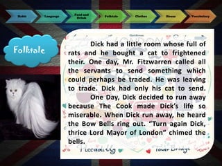 Habit

Language

Folktale

Food and
Drink

Folktale

Clothes

House

Vocabulary

Dick had a little room whose full of
rats and he bought a cat to frightened
their. One day, Mr. Fitzwarren called all
the servants to send something which
could perhaps be traded. He was leaving
to trade. Dick had only his cat to send.
One Day, Dick decided to run away
because The Cook made Dick’s life so
miserable. When Dick run away, he heard
the Bow Bells ring out. “Turn again Dick,
thrice Lord Mayor of London” chimed the
bells.

 
