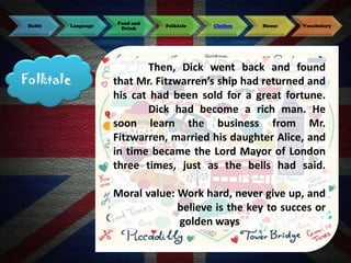 Habit

Language

Folktale

Food and
Drink

Folktale

Clothes

House

Vocabulary

Then, Dick went back and found
that Mr. Fitzwarren’s ship had returned and
his cat had been sold for a great fortune.
Dick had become a rich man. He
soon learn the business from Mr.
Fitzwarren, married his daughter Alice, and
in time became the Lord Mayor of London
three times, just as the bells had said.
Moral value: Work hard, never give up, and
believe is the key to succes or
golden ways

 