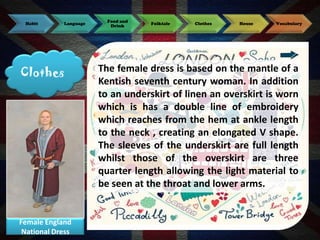 Habit

Language

Clothes

Female England
National Dress

Food and
Drink

Folktale

Clothes

House

Vocabulary

The female dress is based on the mantle of a
Kentish seventh century woman. In addition
to an underskirt of linen an overskirt is worn
which is has a double line of embroidery
which reaches from the hem at ankle length
to the neck , creating an elongated V shape.
The sleeves of the underskirt are full length
whilst those of the overskirt are three
quarter length allowing the light material to
be seen at the throat and lower arms.

 