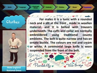 Habit

Language

Clothes

Male England
National Dress

Food and
Drink

Folktale

Clothes

House

Vocabulary

For males it is a tunic with a rounded
neck and a slit at the front , made in woollen
material, and it is belted with trousers
underneath. The cuffs and collar are normally
embroidered using traditional county
emblems. The belt is quite narrow and has an
ornate buckle. The colours are red and cream
or white. A ceremonial large knife is worn
suspended from the front of the belt.

 