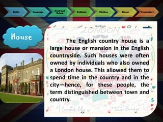 Habit

House

Language

Food and
Drink

Folktale

Clothes

House

Vocabulary

The English country house is a
large house or mansion in the English
countryside. Such houses were often
owned by individuals who also owned
a London house. This allowed them to
spend time in the country and in the
city—hence, for these people, the
term distinguished between town and
country.

 