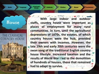 Habit

House

Language

Food and
Drink

Folktale

Clothes

House

Vocabulary

With large indoor and outdoor
staffs, country house were important as
places of employment for many rural
communities. In turn, until the agricultural
depressions of 1870s, the estates, of which
country houses were the hub, provided
their owners with incomes. However, the
late 19th and early 20th centuries were the
swan song of the traditional English country
house lifestyle. Increased taxation and the
results of World War I led to the demolition
of hundreds of houses, those that remained
had to adapt to survive.

 