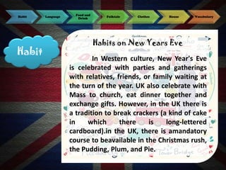 Habit

Habit

Language

Food and
Drink

Folktale

Clothes

House

Vocabulary

Habits on New Years Eve

In Western culture, New Year's Eve
is celebrated with parties and gatherings
with relatives, friends, or family waiting at
the turn of the year. UK also celebrate with
Mass to church, eat dinner together and
exchange gifts. However, in the UK there is
a tradition to break crackers (a kind of cake
in
which
there
is
long-lettered
cardboard).in the UK, there is amandatory
course to beavailable in the Christmas rush,
the Pudding, Plum, and Pie.

 