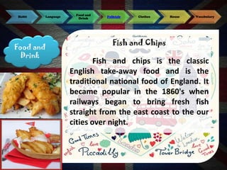 Habit

Language

Food and
Drink

Food and
Drink

Folktale

Clothes

House

Vocabulary

Fish and Chips

Fish and chips is the classic
English take-away food and is the
traditional national food of England. It
became popular in the 1860's when
railways began to bring fresh fish
straight from the east coast to the our
cities over night.

 