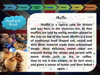 Habit

Language

Food and
Drink

Food and
Drink

Folktale

Clothes

House

Vocabulary

Muffin
Muffin is a typical cake for Britain
and was born in the Victorian era. At that
muffins are sold by roving vendors placed in
the tray on top of the head. Muffin is a kind
of traditional food shaped coil, round and
thin. Basic material made ​from unleavened
dough. Most delicious, sweet cakes are
enjoyed during the winter and served with
warm drinks such as tea or coffee.
How to eat it was unique, to be torn once
and given a smear of butter and then baked
again.

 