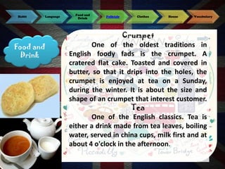 Habit

Language

Food and
Drink

Food and
Drink

Folktale

Clothes

House

Vocabulary

Crumpet
One of the oldest traditions in
English foody fads is the crumpet. A
cratered flat cake. Toasted and covered in
butter, so that it drips into the holes, the
crumpet is enjoyed at tea on a Sunday,
during the winter. It is about the size and
shape of an crumpet that interest customer.
Tea
One of the English classics. Tea is
either a drink made from tea leaves, boiling
water, served in china cups, milk first and at
about 4 o'clock in the afternoon.

 