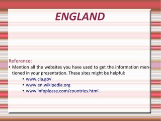 ENGLAND
Reference:
● Mention all the websites you have used to get the information men-
tioned in your presentation. These sites might be helpful:
● www.cia.gov
● www.en.wikipedia.org
● www.infoplease.com/countries.html
 