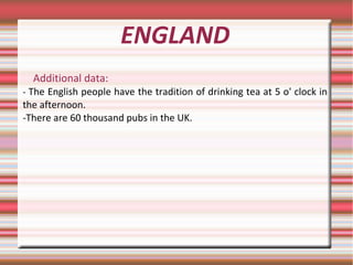 ENGLAND
Additional data:
- The English people have the tradition of drinking tea at 5 o' clock in
the afternoon.
-There are 60 thousand pubs in the UK.
 
