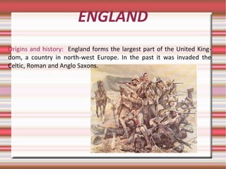ENGLAND
Origins and history: England forms the largest part of the United King-
dom, a country in north-west Europe. In the past it was invaded the
Celtic, Roman and Anglo Saxons.
 