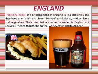 ENGLAND
Traditional food: The principal food in England is fish and chips and
they have other additional foods like beef, sandwiches, chicken, lamb
and vegetables. The drinks that are more consumed in England are
above all the tea though the coffee, whisky, wine and black beer.
 