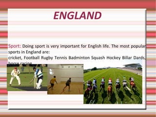 ENGLAND
Sport: Doing sport is very important for English life. The most popular
sports in England are:
cricket, Football Rugby Tennis Badminton Squash Hockey Billar Dards,
horse racing
 