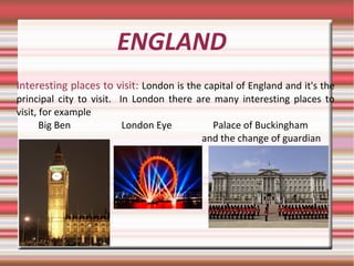 ENGLAND
Interesting places to visit: London is the capital of England and it's the
principal city to visit. In London there are many interesting places to
visit, for example
Big Ben London Eye Palace of Buckingham
and the change of guardian
 