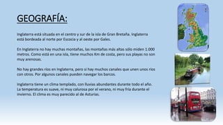 GEOGRAFÍA: 
Inglaterra está situada en el centro y sur de la isla de Gran Bretaña. Inglaterra 
está bordeada al norte por Escocia y al oeste por Gales. 
En Inglaterra no hay muchas montañas, las montañas más altas sólo miden 1.000 
metros. Como está en una isla, tiene muchos Km de costa, pero sus playas no son 
muy arenosas. 
No hay grandes ríos en Inglaterra, pero si hay muchos canales que unen unos ríos 
con otros. Por algunos canales pueden navegar los barcos. 
Inglaterra tiene un clima templado, con lluvias abundantes durante todo el año. 
La temperatura es suave, ni muy calurosa por el verano, ni muy fría durante el 
invierno. El clima es muy parecido al de Asturias. 
 