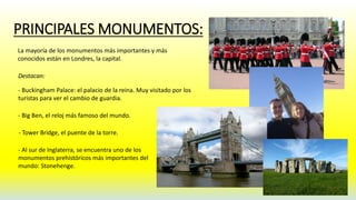 PRINCIPALES MONUMENTOS: 
La mayoría de los monumentos más importantes y más 
conocidos están en Londres, la capital. 
Destacan: 
- Buckingham Palace: el palacio de la reina. Muy visitado por los 
turistas para ver el cambio de guardia. 
- Big Ben, el reloj más famoso del mundo. 
- Tower Bridge, el puente de la torre. 
- Al sur de Inglaterra, se encuentra uno de los 
monumentos prehistóricos más importantes del 
mundo: Stonehenge. 
 